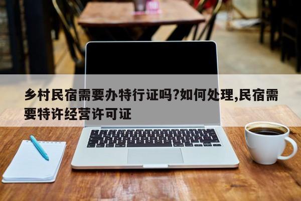 乡村民宿需要办特行证吗?如何处理,民宿需要特许经营许可证