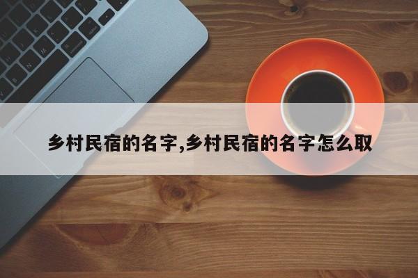 乡村民宿的名字,乡村民宿的名字怎么取