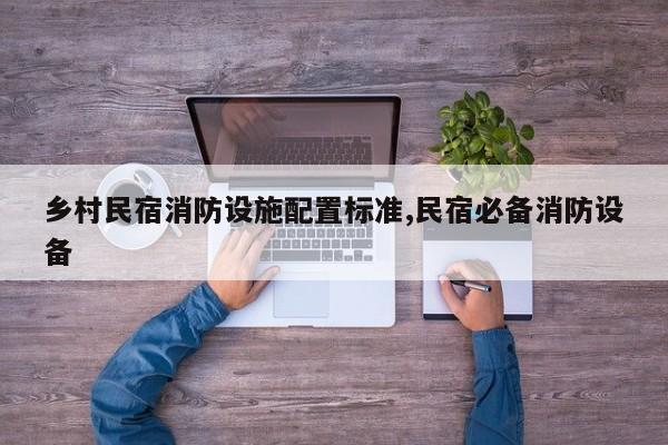 乡村民宿消防设施配置标准,民宿必备消防设备