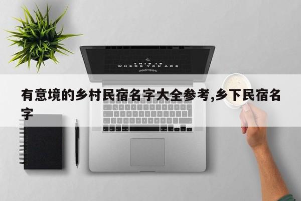 有意境的乡村民宿名字大全参考,乡下民宿名字